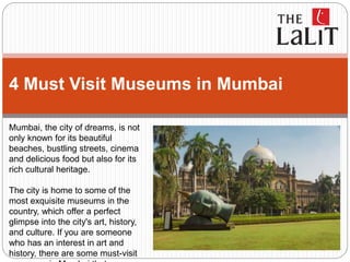 4 Must Visit Museums in Mumbai
Mumbai, the city of dreams, is not
only known for its beautiful
beaches, bustling streets, cinema
and delicious food but also for its
rich cultural heritage.
The city is home to some of the
most exquisite museums in the
country, which offer a perfect
glimpse into the city's art, history,
and culture. If you are someone
who has an interest in art and
history, there are some must-visit
 