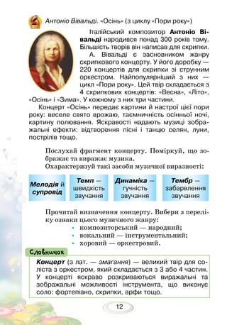 12
Антоніо Вівальді. «Осінь» (з циклу «Пори року»)
Італійський композитор Антоніо Ві-
вальді народився понад 300 років тому.
Більшість творів він написав для скрипки.
А. Вівальді є засновником жанру
скрип­кового концерту. У його доробку —
220 концертів для скрипки зі струн­ним
оркестром. Найпопулярніший з них —
цикл «Пори року». Цей твір складається з
4 скрипкових концертів: «Весна», «Літо»,
«Осінь» і «Зима». У кожному з них три частини.
Концерт «Осінь» передає картини й настрої цієї пори
року: веселе свято врожаю, таємничність осінньої ночі,
картину полювання. Яскравості надають музиці зобра-
жальні ефекти: відтворення пісні і танцю селян, луни,
пострілів тощо.
Послухай фрагмент концерту. Поміркуй, що зо-
бражає та виражає музика.
Охарактеризуй такі засоби музичної виразності:
Прочитай визначення концерту. Вибери з перелі-
ку ознаки цього музичного жанру:
•	 композиторський — народний;
•	 вокальний — інструментальний;
•	 хоровий — оркестровий.
Мелодія й
супровід
Темп —
швидкість
звучання
Динаміка —
гучність
звучання
Тембр —
забарвлення
звучання
Концерт (з лат. — змагання) — великий твір для со-
ліста з оркестром, який складається з 3 або 4 частин.
У концерті яскраво розкриваються виражальні та
зображальні можливості інструмента, що виконує
соло: фортепіано, скрипки, арфи тощо.
Словничок
 