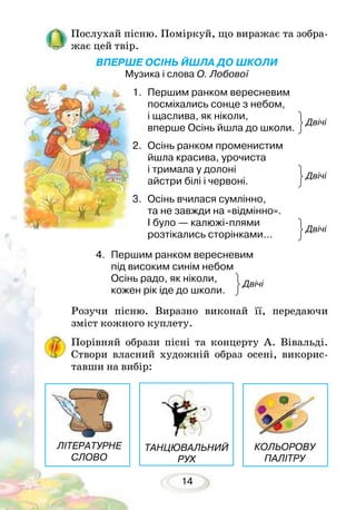14
Послухай пісню. Поміркуй, що виражає та зобра-
жає цей твір.
ВПЕРШЕ ОСІНЬ ЙШЛА ДО ШКОЛИ
Музика і слова О. Лобової
Розучи пісню. Виразно виконай її, передаючи
зміст кожного куплету.
Порівняй образи пісні та концерту А. Вівальді.
Створи власний художній образ осені, викорис-
тавши на вибір:
Двічі
Двічі
Двічі
Двічі
ТАНЦЮВАЛЬНИЙ
РУХ
КОЛЬОРОВУ
ПАЛІТРУ
ЛІТЕРАТУРНЕ
СЛОВО
1.	 Першим ранком вересневим
посміхались сонце з небом,
і щаслива, як ніколи,
вперше Осінь йшла до школи.
2.	 Осінь ранком променистим
йшла красива, урочиста
і тримала у долоні
айстри білі і червоні.
3.	 Осінь вчилася сумлінно,
та не завжди на «відмінно».
І було — калюжі-плями
розтікались сторінками…
4.	 Першим ранком вересневим
під високим синім небом
Осінь радо, як ніколи,
кожен рік іде до школи.
 