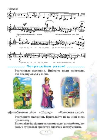 15
Розгляньте малюнки. Пригадайте ці та інші пісні
про школу.
Виконайте їх різним складом: соло, ансамблем, хо-
ром, у супроводі оркестру дитячих інструментів.
П о п р а ц ю й м о р а з о м!
Помірно
Розгляньте малюнки. Виберіть види мистецтв,
які поєднуються у пісні.
«До побачення, літо» «Школяр» «Колискова школі»
1. Пер-шим ран-ком ве-рес- не- вим по-смі-ха-лись сон-це з не- бом,
і щас- ли- ва, як ні- ко- ли, впер- ше О- сінь йшла до шко- ли.
і щас- ли- ва, як ні- ко- ли, впер- ше О-сінь йшла до шко- ли.
 