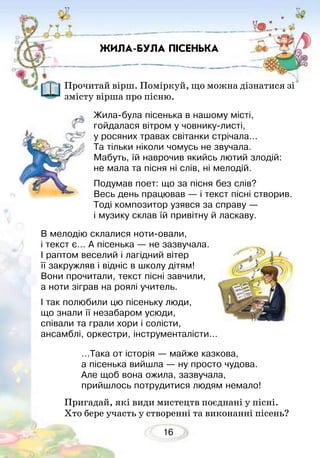 16
ЖИЛА-БУЛА ПІСЕНЬКА
Прочитай вірш. Поміркуй, що можна дізнатися зі
змісту вірша про пісню.
Пригадай, які види мистецтв поєднані у пісні.
Хто бере участь у створенні та виконанні пісень?
Жила-була пісенька в нашому місті,
гойдалася вітром у човнику-листі,
у росяних травах світанки стрічала…
Та тільки ніколи чомусь не звучала.
Мабуть, їй наврочив якийсь лютий злодій:
не мала та пісня ні слів, ні мелодій.
Подумав поет: що за пісня без слів?
Весь день працював — і текст пісні створив.
Тоді композитор узявся за справу —
і музику склав їй привітну й ласкаву.
В мелодію склалися ноти-овали,
і текст є… А пісенька — не зазвучала.
І раптом веселий і лагідний вітер
її закружляв і відніс в школу дітям!
Вони прочитали, текст пісні завчили,
а ноти зіграв на роялі учитель.
І так полюбили цю пісеньку люди,
що знали її незабаром усюди,
співали та грали хори і солісти,
ансамблі, оркестри, інструменталісти…
…Така от історія — майже казкова,
а пісенька вийшла — ну просто чудова.
Але щоб вона ожила, зазвучала,
прийшлось потрудитися людям немало!
 