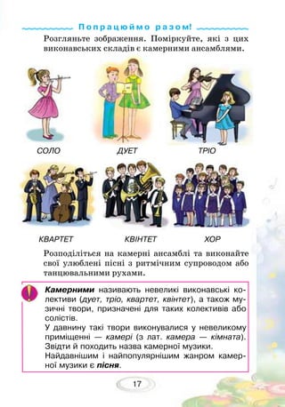 17
Розгляньте зображення. Поміркуйте, які з цих
виконавських складів є камерними ансамблями.
Розподіліться на камерні ансамблі та виконайте
свої улюблені пісні з ритмічним супроводом або
танцювальними рухами.
Камерними називають невеликі виконавські ко-
лективи (дует, тріо, квартет, квінтет), а також му-
зичні твори, призначені для таких колективів або
солістів.
У давнину такі твори виконувалися у невеликому
приміщенні — камері (з лат. камера — кімната).
Звідти й походить назва камерної музики.
Найдавнішим і найпопулярнішим жанром камер-
ної музики є пісня.
СОЛО ДУЕТ ТРІО
КВАРТЕТ КВІНТЕТ ХОР
П о п р а ц ю й м о р а з о м!
 