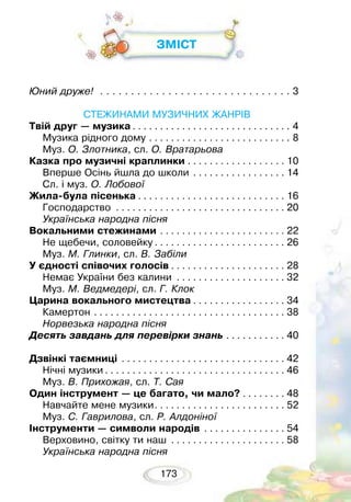 173
ЗМІСТ
Юний друже!. . . . . . . . . . . . . . . . . . . . . . . . . . . . . . . . 3
СТЕЖИНАМИ МУЗИЧНИХ ЖАНРІВ
Твій друг — музика. . . . . . . . . . . . . . . . . . . . . . . . . . . . . . 4
Музика рідного дому . . . . . . . . . . . . . . . . . . . . . . . . . . . 8
Муз. О. Злотника, сл. О. Вратарьова
Казка про музичні краплинки. . . . . . . . . . . . . . . . . . . 10
Вперше Осінь йшла до школи . . . . . . . . . . . . . . . . . . 14
Сл. і муз. О. Лобової
Жила-була пісенька. . . . . . . . . . . . . . . . . . . . . . . . . . . . 16
Господарство . . . . . . . . . . . . . . . . . . . . . . . . . . . . . . . . 20
Українська народна пісня
Вокальними стежинами. . . . . . . . . . . . . . . . . . . . . . . . 22
Не щебечи, соловейку. . . . . . . . . . . . . . . . . . . . . . . . . 26
Муз. М. Глинки, сл. В. Забіли
У єдності співочих голосів. . . . . . . . . . . . . . . . . . . . . . 28
Немає України без калини . . . . . . . . . . . . . . . . . . . . . 32
Муз. М. Ведмедері, сл. Г. Клок
Царина вокального мистецтва. . . . . . . . . . . . . . . . . . 34
Камертон. . . . . . . . . . . . . . . . . . . . . . . . . . . . . . . . . . . . 38
Норвезька народна пісня
Десять завдань для перевірки знань. . . . . . . . . . . . 40
Дзвінкі таємниці . . . . . . . . . . . . . . . . . . . . . . . . . . . . . . . 42
Нічні музики. . . . . . . . . . . . . . . . . . . . . . . . . . . . . . . . . . 46
Муз. В. Прихожая, сл. Т. Сая
Один інструмент — це багато, чи мало?. . . . . . . . . 48
Навчайте мене музики. . . . . . . . . . . . . . . . . . . . . . . . . 52
Муз. С. Гаврилова, сл. Р. Алдоніної
Інструменти — символи народів . . . . . . . . . . . . . . . . 54
Верховино, світку ти наш . . . . . . . . . . . . . . . . . . . . . . 58
Українська народна пісня
 