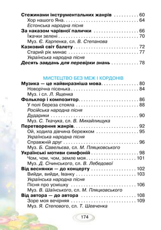 174
Стежинами інструментальних жанрів . . . . . . . . . . . 60
Хор нашого Яна. . . . . . . . . . . . . . . . . . . . . . . . . . . . . . . 64
Естонська народна пісня
За наказом чарівної палички . . . . . . . . . . . . . . . . . . . 66
Їжачки зелені. . . . . . . . . . . . . . . . . . . . . . . . . . . . . . . . . 70
Муз. Є. Карпенка, сл. В. Степанова
Казковий світ балету. . . . . . . . . . . . . . . . . . . . . . . . . . . 72
Старий рік минає . . . . . . . . . . . . . . . . . . . . . . . . . . . . . 77
Українська народна пісня
Десять завдань для перевірки знань. . . . . . . . . . . . 78
МИСТЕЦТВО БЕЗ МЕЖ І КОРДОНІВ
Музика — це найвиразніша мова. . . . . . . . . . . . . . . . 80
Новорічна пісенька. . . . . . . . . . . . . . . . . . . . . . . . . . . . 84
Муз. і сл. Л. Ященка
Фольклор і композитор. . . . . . . . . . . . . . . . . . . . . . . . . 86
У полі береза стояла . . . . . . . . . . . . . . . . . . . . . . . . . . 88
Російська народна пісня
Дударики . . . . . . . . . . . . . . . . . . . . . . . . . . . . . . . . . . . . 90
Муз. С. Ткачука, сл. В. Михайлищука
Перетворення жанрів. . . . . . . . . . . . . . . . . . . . . . . . . . . 92
Ой, ходила дівчина бережком . . . . . . . . . . . . . . . . . . 95
Українська народна пісня
Справжній друг. . . . . . . . . . . . . . . . . . . . . . . . . . . . . . . 96
Муз. Б. Савельєва, сл. М. Пляцковського
Українські мотиви симфоній. . . . . . . . . . . . . . . . . . . . 98
Чом, чом, чом, земле моя. . . . . . . . . . . . . . . . . . . .  101
Муз. Д. Січинського, сл. В. Лебедової
Від веснянки — до концерту . . . . . . . . . . . . . . . . . .  102
Вийди, вийди, Іванку. . . . . . . . . . . . . . . . . . . . . . . .  103
Українська народна пісня
Пісня про усмішку . . . . . . . . . . . . . . . . . . . . . . . . . .  106
Муз. В. Шаїнського, сл. М. Пляцковського
Від автора — до автора . . . . . . . . . . . . . . . . . . . . . .  108
Зоре моя вечірняя . . . . . . . . . . . . . . . . . . . . . . . . . .  109
Муз. Я. Степового, сл. Т. Шевченка
 