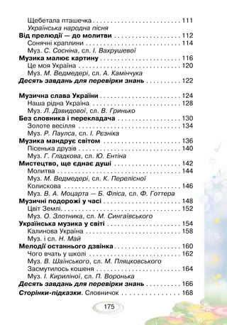 175
Щебетала пташечка. . . . . . . . . . . . . . . . . . . . . . . . .  111
Українська народна пісня
Від прелюдії — до молитви. . . . . . . . . . . . . . . . . . .  112
Сонячні краплини. . . . . . . . . . . . . . . . . . . . . . . . . . .  114
Муз. С. Сосніна, сл. І. Вахрушевої
Музика малює картину. . . . . . . . . . . . . . . . . . . . . . .  116
Це моя Україна. . . . . . . . . . . . . . . . . . . . . . . . . . . . .  120
Муз. М. Ведмедері, сл. А. Камінчука
Десять завдань для перевірки знань. . . . . . . . . .  122
Музична слава України. . . . . . . . . . . . . . . . . . . . . . .  124
Наша рідна Україна . . . . . . . . . . . . . . . . . . . . . . . . .  128
Муз. Л. Давидової, сл. В. Гринько
Без словника і перекладача. . . . . . . . . . . . . . . . . .  130
Золоте весілля . . . . . . . . . . . . . . . . . . . . . . . . . . . . .  134
Муз. Р. Паулса, сл. І. Рєзніка
Музика мандрує світом . . . . . . . . . . . . . . . . . . . . . .  136
Пісенька друзів . . . . . . . . . . . . . . . . . . . . . . . . . . . . .  140
Муз. Г. Гладкова, сл. Ю. Ентіна
Мистецтво, ще єднає душі . . . . . . . . . . . . . . . . . . .  142
Молитва. . . . . . . . . . . . . . . . . . . . . . . . . . . . . . . . . . .  144
Муз. М. Ведмедері, сл. К. Перелісної
Колискова . . . . . . . . . . . . . . . . . . . . . . . . . . . . . . . . .  146
Муз. В. А. Моцарта — Б. Фліса, сл. Ф. Готтера
Музичні подорожі у часі. . . . . . . . . . . . . . . . . . . . . .  148
Цвіт Землі. . . . . . . . . . . . . . . . . . . . . . . . . . . . . . . . . .  152
Муз. О. Злотника, сл. М. Сингаївського
Українська музика у світі. . . . . . . . . . . . . . . . . . . . .  154
Калинова Україна. . . . . . . . . . . . . . . . . . . . . . . . . . .  158
Муз. і сл. Н. Май
Мелодії останнього дзвінка. . . . . . . . . . . . . . . . . . .  160
Чого вчать у школі . . . . . . . . . . . . . . . . . . . . . . . . . .  162
Муз. В. Шаїнського, сл. М. Пляцковського
Засмутилось кошеня. . . . . . . . . . . . . . . . . . . . . . . .  164
Муз. І. Кириліної, сл. П. Воронька
Десять завдань для перевірки знань. . . . . . . . . .  166
Сторінки-підказки. Словничок. .  . . . . . . . . . . . . . 168
 