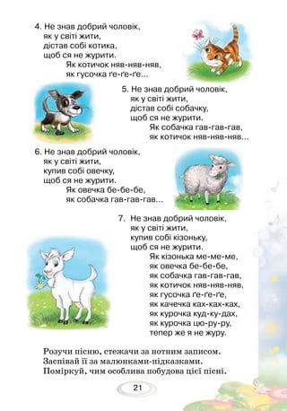 21
Розучи пісню, стежачи за нотним записом.
Заспівай її за малюнками-підказками.
Поміркуй, чим особлива побудова цієї пісні.
4. Не знав добрий чоловік,
як у світі жити,
дістав собі котика,
щоб ся не журити.
Як котичок нявнявняв,
як гусочка ґеґеґе...
5. Не знав добрий чоловік,
як у світі жити,
дістав собі собачку,
щоб ся не журити.
Як собачка гавгавгав,
як котичок нявнявняв...
6. Не знав добрий чоловік,
як у світі жити,
купив собі овечку,
щоб ся не журити.
Як овечка бебебе,
як собачка гавгавгав...
7.	 Не знав добрий чоловік,
як у світі жити,
купив собі кізоньку,
щоб ся не журити.
Як кізонька мемеме,
як овечка бебебе,
як собачка гавгавгав,
як котичок нявнявняв,
як гусочка ґеґеґе,
як качечка кахкахках,
як курочка кудкудах,
як курочка цюруру,
тепер же я не журу.
 