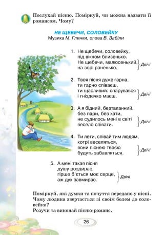 26
Послухай пісню. Поміркуй, чи можна назвати її
романсом. Чому?
	
НЕ ЩЕБЕЧИ, СОЛОВЕЙКУ
Музика М. Глинки, слова В. Забіли
1.	 Не щебечи, соловейку,
під вікном близенько.
Не щебечи, малюсенький,
на зорі раненько.
2.	 Твоя пісня дуже гарна,
ти гарно співаєш,
ти щасливий: спарувався
і гніздечко маєш.
3.	 А я бідний, безталанний,
без пари, без хати,
не судилось мені в світі
весело співати.
4.	 Ти лети, співай тим людям,
котрі веселяться,
вони піснею твоєю
будуть забавляться.
Поміркуй, які думки та почуття передано у пісні.
Чому людина звертається зі своїм болем до соло-
вейка?
Розучи та виконай пісню-романс.
Двічі
Двічі
Двічі
Двічі
Двічі
5.	 А мені такая пісня
душу роздирає,
гірше б’ється моє серце,
аж дух завмирає.
 