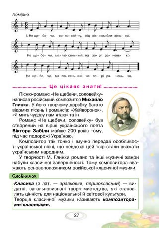 27
Ц е ц і к а в о з н а т и!
1. Не ще бе чи, со ло вей ку, під вік ном бли зень ко.
Не ще бе чи, ма лю сень кий, на зо рі ра нень ко.
Не ще бе чи, ма лю сень кий, на зо рі ра нень ко.
Класика (з лат. — зразковий, першокласний) — ви-
датні, загальновизнані твори мистецтва, які станов-
лять цінність для національної й світової культури.
Творців класичної музики називають композитора-
ми-класиками.
Словничок
Пісню-романс «Не щебечи, соловейку»
написав російський композитор Михайло
Глинка. У його творчому доробку багато
відомих пісень і романсів: «Жайворонок»,
«Я мить чудову пам’ятаю» та ін.
Романс «Не щебечи, соловейку» був
створений на вірші українського поета
Віктора Забіли майже 200 років тому,
під час подорожі Україною.
Композитор так тонко і влучно передав особливос-
ті української пісні, що невдовзі цей твір стали вважати
українським народним.
У творчості М. Глинки романс та інші музичні жанри
набули класичної завершеності. Тому композитора вва-
жають основоположником російської класичної музики.
Помірно
 