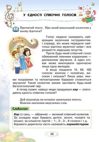 28
У ЄДНОСТІ СПІВОЧИХ ГОЛОСІВ
Прочитай текст. Про який вокальний колектив у
ньому йдеться?
Голос людини називають най­
кращим музичним інструментом.
І справді, він може передати най-
тонші відтінки музичної мови і все
розмаїття людських почуттів.
Проте будь-який співочий голос
обмежений певними кордонами —
діапазоном звучання. А один спі-
вак може виконувати одночасно
лише одну мелодію.
А якщо поєднати 15, 50, 100
го­­лосів: жіночих і чоловічих, ви-
соких і низьких? Лише уяви, яки-
ми яскравими та неповторними барвами сповниться
звучання! Такий колектив зможе заспівати будь-який
багатоголосний твір.
А тепер скажи: навіщо люди придумали хор — злаго-
джену єдність співочих голосів?
Дай відповідь на останнє запитання тексту. 	
Поясни значення виділених слів.
Хор (з грец. — зібрання) — великий співочий колектив.
За складом хори бувають дитячі, жіночі, чоловічі та
мішані; за кількістю партій – 1-, 2-, 3-, 4-голосні і т.д.
Хорового диригента часто називають хормейстером.
Словничок
 