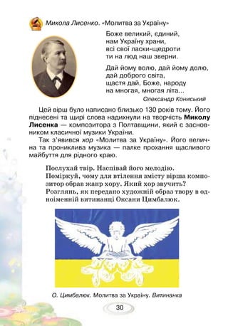 30
Микола Лисенко. «Молитва за Україну»
Цей вірш було написано близько 130 років тому. Його
піднесені та щирі слова надихнули на творчість Миколу
Лисенка — композитора з Полтавщини, який є заснов­
ником класичної музики України.
Так з’явився хор «Молитва за Україну». Його велич-
на та прониклива музика — палке прохання щасливого
майбуття для рідного краю.
Послухай твір. Наспівай його мелодію.
Поміркуй, чому для втілення змісту вірша компо-
зитор обрав жанр хору. Який хор звучить?
Розглянь, як передано художній образ твору в од-
ноіменній витинанці Оксани Цимбалюк.
Боже великий, єдиний,
нам Україну храни,
всі свої ласки-щедроти
ти на люд наш зверни.
Дай йому волю, дай йому долю,
дай доброго світа,
щастя дай, Боже, народу
на многая, многая літа...
Олександр Кониський
О. Цимбалюк. Молитва за Україну. Витинанка
 
