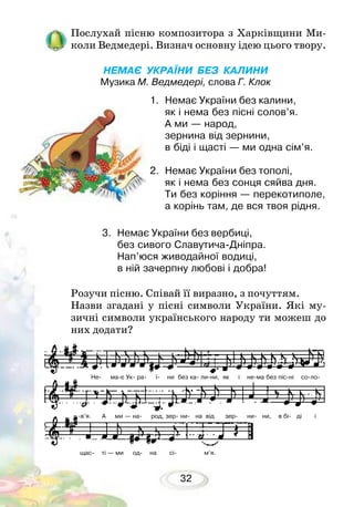 32
Послухай пісню композитора з Харківщини Ми-
коли Ведмедері. Визнач основну ідею цього твору.
	
НЕМАЄ УКРАЇНИ БЕЗ КАЛИНИ
Музика М. Ведмедері, слова Г. Клок
Розучи пісню. Співай її виразно, з почуттям.
Назви згадані у пісні символи України. Які му-
зичні символи українського народу ти можеш до
них додати?
1.	 Немає України без калини,
як і нема без пісні солов’я.
А ми — народ,
зернина від зернини,
в біді і щасті — ми одна сім’я.
2.	 Немає України без тополі,
як і нема без сонця сяйва дня.
Ти без коріння — перекотиполе,
а корінь там, де вся твоя рідня.
3.	 Немає України без вербиці,
без сивого Славутича-Дніпра.
Нап’юся живодайної водиці,
в ній зачерпну любові і добра!
Не- ма-є Ук- ра- ї- ни без ка- ли-ни, як і не-ма без піс-ні со-ло-
-в’я. А ми — на- род, зер- ни- на від зер- ни- ни, в бі- ді і
щас- ті — ми од- на сі- м’я.
 