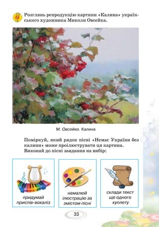 33
Розглянь репродукцію картини «Калина» україн-
ського художника Миколи Овсейка.
Поміркуй, який рядок пісні «Немає України без
калини» може проілюструвати ця картина.
Виконай до пісні завдання на вибір:
М. Овсейко. Калина
придумай
приспів-вокаліз
намалюй
ілюстрацію за
змістом пісні
склади текст
ще одного
куплету
 