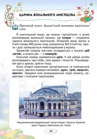 34
ЦАРИНА ВОКАЛЬНОГО МИСТЕЦТВА
Прочитай текст. Запам’ятай значення виділених
слів.
Є мистецький жанр, де можна «зустрітися» з усіма
різновидами вокальної музики. Це опера — справжня
царина вокального мистецтва. Оперний жанр виник в
Італії понад 400 років тому (наприкінці XVI століття), про-
те і досі залишається найскладнішим у музиці.
Зазвичай оперна вистава складається з кількох дій
(актів), а кожна дія — з номерів.
Сольний номер називається арія. У ній дійові особи
розповідають про себе, свої думки і почуття. Різновида-
ми арії є аріозо, арієта тощо.
Коли оперні персонажі зустрічаються та спілкуються
на сцені, звучать камерні ансамблі: дует, тріо, квартет,
квінтет. Завдяки ним розкриваються події сюжету, ха-
рактери і стосунки персонажів.
Національний академічний театр опери і балету України
імені Тараса Шевченка (м. Київ)
 
