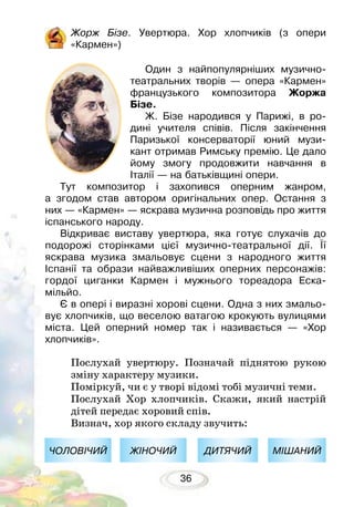 36
Жорж Бізе. Увертюра. Хор хлопчиків (з опери
«Кармен»)
Один з найпопулярніших музично-
театральних творів — опера «Кармен»
французького композитора Жоржа
Бізе.
Ж. Бізе народився у Парижі, в ро-
дині учителя співів. Після закінчення
Паризької консерваторії юний музи-
кант отримав Римську премію. Це дало
йому змогу продовжити навчання в
Італії — на батьківщині опери.
Тут композитор і захопився оперним жанром,
а згодом став автором оригінальних опер. Остання з
них — «Кармен» — яскрава музична розповідь про життя
іспанського народу.
Відкриває виставу увертюра, яка готує слухачів до
подорожі сторінками цієї музично-театральної дії. Її
яскрава музика змальовує сцени з народного життя
Іспанії та образи найважливіших оперних персонажів:
гордої циганки Кармен і мужнього тореадора Еска­
мільйо.
Є в опері і виразні хорові сцени. Одна з них змальо-
вує хлопчиків, що веселою ватагою крокують вули­цями
міста. Цей оперний номер так і називається — «Хор
хлопчиків».
Послухай увертюру. Позначай піднятою рукою
зміну характеру музики.
Поміркуй, чи є у творі відомі тобі музичні теми.
Послухай Хор хлопчиків. Скажи, який настрій
дітей передає хоровий спів.
Визнач, хор якого складу звучить:
ЧОЛОВІЧИЙ ЖІНОЧИЙ ДИТЯЧИЙ МІШАНИЙ
 