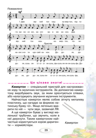 39
Камертон — спеціальний пристрій для настроюван-
ня хору та музичних інструментів. За допомогою камер-
тону видобувають звук, за яким орієнтуються співаки,
або налагоджують звучання музичних інструментів.
Найчастіше камертон являє собою зігнуту металеву
пластинку, що нагадує за формою ла-
тинську букву «U». Якщо легенько вда-
рити по ній — чути звук, зазвичай ЛЯ.
А ще камертон буває у вигляді ма-
ленької трубочки, що звучить, коли в
неї дмухнути. Таким камертоном най-
частіше користуються хорові дириген-
ти — хормейстери.
Камертон
Ц е ц і к а в о з н а т и!
Пожвавлено
1. Дав вір- ний тон наш ка-мер-тон, під- го-
-то- ви- ли- ся всі, за- спі- ва- є- мо ка- нон. Дав
вір- ний тон наш ка- мер- тон, по- чи-
на- єм з но- ти «до» свій ка- нон. До- до- ля, до-
до- ля, соль- ля- сі- сі- сі- ля-соль, фа-соль-ля-ля-ля-соль-фа. До-
до- ля, до- до- ля, соль-ля- сі- сі- сі- ля-соль, ля-соль- фа.
Приспів:
 