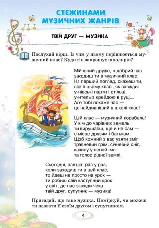4
Послухай вірш. Із чим у ньому порівнюється му-
зичний клас? Куди він запрошує школярів?
Пригадай, що таке музика. Поміркуй, чи можеш
ти назвати її своїм другом і супутником. 	
ТВІЙ ДРУГ — МУЗИКА
СТЕЖИНАМИ
МУЗИЧНИХ ЖАНРІВ
Мій юний друже, в добрий час
заходиш ти в музичний клас.
На перший погляд, скажеш ти,
все в цьому класі, як завжди:
учнівські парти і стільці,
учитель з крейдою в руці...
Але тобі покаже час —
це найдивніший в школі клас!
Цей клас — музичний корабель!
У нім до чарівних земель
ти вирушаєш, ще й не сам —
є місце друзям і батькам.
Щоб кожний з вас узяти зміг
травневий грім, січневий сніг,
калину у легкій імлі
та голос рідної землі.
Сьогодні, завтра, раз у раз,
коли заходиш ти в цей клас,
то йдеш не просто на урок —
ти робиш свій наступний крок
у світ, де нас завжди чека
твій друг, супутник — музика!
 