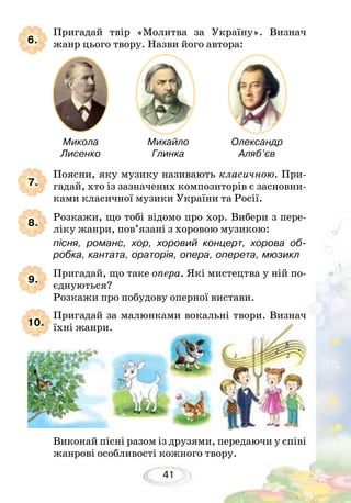 41
Михайло
Глинка
Микола
Лисенко
Олександр
Аляб’єв
Поясни, яку музику називають класичною. При-
гадай, хто із зазначених композиторів є засновни-
ками класичної музики України та Росії.
Розкажи, що тобі відомо про хор. Вибери з пере-
ліку жанри, пов’язані з хоровою музикою:
пісня, романс, хор, хоровий концерт, хорова об-
робка, кантата, ораторія, опера, оперета, мюзикл
Пригадай, що таке опера. Які мистецтва у ній по-
єднуються?
Розкажи про побудову оперної вистави.
Пригадай твір «Молитва за Україну». Визнач
жанр цього твору. Назви його автора:
Виконай пісні разом із друзями, передаючи у співі
жанрові особливості кожного твору.
Пригадай за малюнками вокальні твори. Визнач
їхні жанри.
8.
9.
10.
7.
6.
 