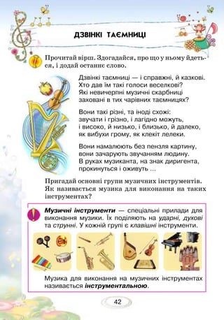 42
Прочитай вірш. Здогадайся, про що у ньому йдеть-
ся, і додай останнє слово.
Дзвінкі таємниці — і справжні, й казкові.
Хто дав їм такі голоси веселкові?
Які невичерпні музичні скарбниці
заховані в тих чарівних таємницях?
Вони такі різні, та іноді схожі:
звучати і грізно, і лагідно можуть,
і високо, й низько, і близько, й далеко,
як вибухи грому, як клекіт лелеки.
Вони намалюють без пензля картину,
вони зачарують звучанням людину.
В руках музиканта, на знак диригента,
прокинуться і оживуть …
Пригадай основні групи музичних інструментів.
Як називається музика для виконання на таких
інструментах?
ДЗВІНКІ ТАЄМНИЦІ
Музичні інструменти — спеціальні прилади для
виконання музики. Їх поділяють на ударні, духові
та струнні. У кожній групі є клавішні інструменти.
Музика для виконання на музичних інструментах
називається інструментальною.
 