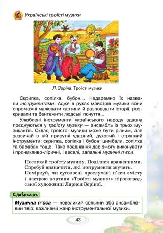 43
Українські троїсті музики
Л. Зоріна. Троїсті музики
Скрипка, сопілка, бубон… Недаремно їх назва-
ли інструментами. Адже в руках майстрів музики вони
спроможні малювати картини й розповідати історії, роз-
кривати та бентежити людські почуття…
Улюблені інструменти українського народу здавна
поєднуються у троїсту музику — ансамбль із трьох му-
зикантів. Склад троїстої музики може бути різним, але
зазвичай в ній присутні ударний, духовий і струнний
інструменти: скрипка, сопілка і бубон; цимбали, сопілка
та барабан тощо. Таке поєднання дає змогу виконувати
і проникливо-ліричні, і веселі, запальні музичні п’єси.
Послухай троїсту музику. Поділися враженнями.
Спробуй визначити, які інструменти звучать.
Поміркуй, чи суголосні прослухані п’єси змісту
і настрою картини «Троїсті музики» кіровоград-
ської художниці Лариси Зоріної.
Музична п’єса — невеликий сольний або ансамбле-
вий твір; важливий жанр інструментальної музики.
Словничок
 