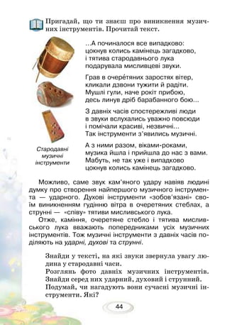 44
Пригадай, що ти знаєш про виникнення музич-
них інструментів. Прочитай текст.
…А починалося все випадково:
цокнув колись камінець загадково,
і тятива стародавнього лука
подарувала мисливцеві звуки.
Грав в очеретяних заростях вітер,
кликали дзвони тужити й радіти.
Мушлі гули, наче рокіт прибою,
десь линув дріб барабанного бою…
З давніх часів спостережливі люди
в звуки вслухались уважно повсюди
і помічали красиві, незвичні…
Так інструменти з’явились музичні.
А з ними разом, віками-роками,
музика йшла і прийшла до нас з вами.
Мабуть, не так уже і випадково
цокнув колись камінець загадково.
Можливо, саме звук кам’яного удару навіяв людині
думку про створення найпершого музичного інструмен-
та — ударного. Духові інструменти «зобов’язані» сво-
їм виникненням гудінню вітра в очеретяних стеблах, а
струнні — «співу» тятиви мисливського лука.
Отже, каміння, очеретяне стебло і тятива мислив-
ського лука вважають попередниками усіх музичних
інструментів. Тож музичні інструменти з давніх часів по-
діляють на ударні, духові та струнні.
Знайди у тексті, на які звуки звернула увагу лю-
дина у стародавні часи.
Розглянь фото давніх музичних інструментів.
Знайди серед них ударний, духовий і струнний.
Подумай, чи нагадують вони сучасні музичні ін-
струменти. Які?
Стародавні
музичні
інструменти
 