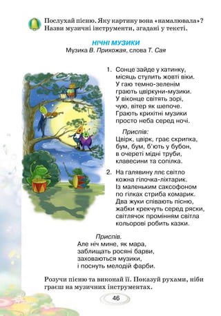 46
Послухай пісню. Яку картину вона «намалювала»?
Назви музичні інструменти, згадані у тексті.
НІЧНІ МУЗИКИ
Музика В. Прихожая, слова Т. Сая
Розучи пісню та виконай її. Показуй рухами, ніби
граєш на музичних інструментах.
1.	 Сонце зайде у хатинку,
місяць стулить жовті віки.
У гаю темно-зеленім
грають цвіркуни-музики.
У віконце світять зорі,
чую, вітер як шепоче.
Грають крихітні музики
просто неба серед ночі.
Приспів:
Цвірк, цвірк, грає скрипка,
бум, бум, б’ють у бубон,
в очереті мідні труби,
клавесини та сопілка.
2.	 На галявину ллє світло
кожна гілочка-ліхтарик.
Із маленьким саксофоном
по гілках стриба комарик.
Два жуки співають пісню,
жабки крекчуть серед ряски,
світлячок промінням світла
кольорові робить казки.
Приспів.
Але ніч мине, як мара,
заблищать росяні барви,
заховаються музики,
і поснуть мелодій фарби.
 