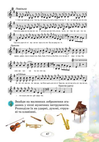 47
Знайди на малюнках зображення зга-
даних у пісні музичних інструментів.
Розподіли їх на ударні, духові, струн-
ні та клавішні.
1. Сон-це зай-де у ха- тин-ку, мі-сяць сту-лить жов-ті ві-ки. У га- ю тем-но-зе-ле-нім
Гра-ють цвір-ку-ни-му-зи- ки. У ві-кон-це сві-тять зо-рі, чу-ю, ві- тер як ше- по- че.
Гра-ють кри-хіт-ні му- зи-ки про-сто не- ба се-ред но- чі.
Цвірк, цвірк, гра-є скрип-ка, бум, бум, б’ють у бу-бон, в о-че-ре-ті мід- ні тру- би,
кла- ве- си- ни та со- піл- ка.
і по-снуть ме-ло- дій фар- би.
А- ле ніч ми-не, як ма-ра, за-бли-щать ро-ся-ні бар-ви, за-хо-ва-ють-ся му-зи-ки,
Повільно
Приспів:
Приспів (двічі)
 