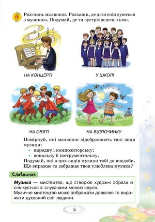 5
Розглянь малюнки. Розкажи, де діти спілкуються
з музикою. Подумай, де ти зустрічаєшся з нею.
Поміркуй, які малюнки відображають такі види
музики:
•	 народну і композиторську;
•	 вокальну й інструментальну.
Подумай, які з цих видів музики тобі до вподоби.
Що виражає та зображає твоя улюблена музика?
НА КОНЦЕРТІ				 У ШКОЛІ
НА СВЯТІ			 НА відпочинку
Музика — мистецтво, що створює художні образи й
спілкується зі слухачами мовою звуків.
Музичне мистецтво може зображати довкілля та вира-
жати духовний світ людини.
Словничок
 