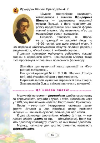 50
Фридерик Шопен. Прелюдії № 4 і 7
«Душею фортепіано» називають
композитора і піаніста Фридерика
Шо­пена — засновника класичної
музики Польщі. У його творчому до-
робку представлені різні жанри форте-
піанної музики: від невеликих п’єс до
масштабних сонат і концертів.
Окрасою творчості Ф. Шопе-
на є пре­людії — лаконічні (іноді по
16–20 так­тів), але дуже виразні п’єси. У
них пе­редано найрізноманітніші почуття людини: радість і
задумливість, м’який гумор і глибокий смуток...
У деяких прелюдіях майстерно зображено яскраві
сценки з народного життя, невипадково музика таких
п’єс просякнута інтонаціями польського фольклору.
Дізнайся про музичний жанр прелюдії на «Сто-
рінках-підказках».
Послухай прелюдії № 4 і № 7 Ф. Шопена. Помір-
куй, які художні образи у них створено.
Порівняй засоби музичної виразності двох творів.
Яка прелюдія більш співзвучна твоєму настрою?
Музичний інструмент фортепіано здобув свою назву
за спроможність звучати і гучно, і тихо. Винайшов його
у 1709 році італійський майстер Бартоломео Крістофорі.
Перші «гучно-тихі» інструменти називали піано­
форте. Згодом ці два італійські слова поміняли
місцями — і виникла сучасна, звична для нас назва.
Є два різновиди фортепіано: піаніно (з італ. — ма-
леньке піано) і рояль (з фр. — королівський). Вони ма-
ють однакову клавіатуру, грають на них також однаково.
Музику, написану для цих інструментів, називають
фортепіанною.
Ц е ц і к а в о з н а т и!
 