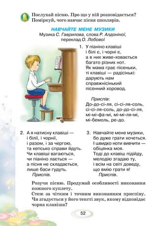 52
Послухай пісню. Про що у ній розповідається?
Поміркуй, чого навчає пісня школярів.
НАВЧАЙТЕ МЕНЕ МУЗИКИ
Музика С. Гаврилова, слова Р. Алдоніної,
переклад О. Лобової
1.	 У піаніно клавіші
і білі є, і чорні є,
а в них живе-ховається
багато різних нот.
Як мама грає пісеньки,
ті клавіші — радісінькі:
дарують нам
справжнісінький
пісенний хоровод.
	 Приспів:
До-до-сі-ля, сі-сі-ля-соль,
сі-сі-ля-соль, до-до-сі-ля,
мі-мі-фа-мі, мі-мі-ля-мі,
мі-бемоль, ре-до.
Розучи пісню. Продумай особливості виконання
кожного куплету.
Стеж за чітким і точним виконанням приспіву.
Чи згадується у його тексті звук, якому відповідає
чорна клавіша?
2.	 А я натисну клавіші —
і білії, і чорнії,
і разом, і за чергою,
та кепсько справи йдуть.
Чи клавіші вагаються,
чи піаніно лається —
а пісня не складається,
лише баси гудуть.
	 Приспів.	
3.	 Навчайте мене музики,
бо дуже грати хочеться.
І швидко ноти вивчити —
обіцянка моя.
Тоді до клавіш підійду,
мелодію згадаю ту,
і всім на світі доведу,
що вмію грати я!
	 Приспів.
 