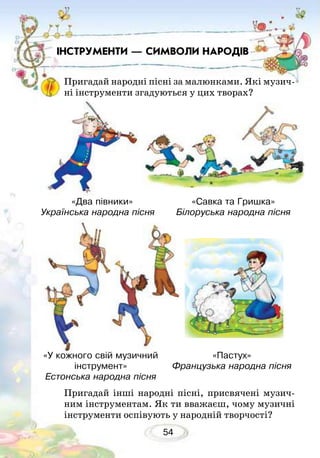 54
Пригадай інші народні пісні, присвячені музич-
ним інструментам. Як ти вважаєш, чому музичні
інструменти оспівують у народній творчості?
«У кожного свій музичний
інструмент»
Естонська народна пісня
«Пастух»
Французька народна пісня
ІНСТРУМЕНТИ — СИМВОЛИ НАРОДІВ
Пригадай народні пісні за малюнками. Які музич-
ні інструменти згадуються у цих творах?
«Два півники»
Українська народна пісня	
«Савка та Гришка»
Білоруська народна пісня
 