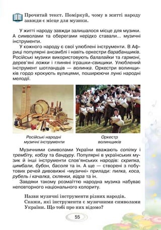 55
Прочитай текст. Поміркуй, чому в житті народу
завжди є місце для музики.
У житті народу завжди залишалося місце для музики.
А символами та оберегами нерідко ставали… музичні
інструменти.
У кожного народу є свої улюблені інструменти. В Аф-
риці популярні ансамблі і навіть оркестри барабанщиків.
Російські музики використовують балалайки та гармоні,
дерев’яні ложки і глиняні іграшки-свищики. Улюблений
інструмент шотландців — волинка. Оркестри волинщи-
ків гордо крокують вулицями, поширюючи лункі народні
мелодії.
Музичними символами України вважають сопілку і
трембіту, кобзу та бандуру. Популярні в українських му-
зик й інші інструменти слов’янських народів: скрипка,
цимбали, бубон, басоля та ін. А ще — створені з побу-
тових речей дивовижні «музичні» прилади: пилка, коса,
рубель і качалка, склянки, відра та ін.
Завдяки такому розмаїттю народна музика набуває
неповторного національного колориту.
Назви музичні інструменти різних народів.
Скажи, які інструменти є музичними символами
України. Що тобі про них відомо?
Російські народні
музичні інструменти
Оркестр
волинщиків
 