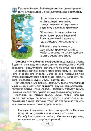 56
Прочитайтекст.Зайогодопомогоюуявивиражаль-
ні та зображальні можливості сопілки і трембіти.
Послухай звучання сопілки та трембіти. Поясни,
чому ці інструменти називають духовими.
Спробуй пограти на сопілці або покажи рухами,
як грають на цьому інструменті.
Сопілка — улюблений інструмент українських музик.
З давніх часів жодне народне свято не обходилося без її
веселого й задумливого, запального та журливого співу.
А виникла сопілка багато тисячоліть тому зі… звичай-
ного очеретяного стебла. Саме воно є пращуром усіх
духових інструментів: дерев’яних (флейти, кларнета, го-
боя) і металевих (сурми, туби, валторни).
Від стародавньої сопілки походить також уславлений
український інструмент трембіта, яку ще називають кар-
патським рогом. Лункі «голоси» пастуших трембіт линуть
на кілька кілометрів, гулкою луною озиваючись у горах.
Зазвичай ці «співучі труби» дуже великі, нерідко
понад два метри завдовжки. Проте ці велетенські ін-
струменти є дуже легкими, тому що традиційно трембі-
ти виготовляють з тонкої деревної кори.
Ця сопілочка — ніжне, казкове,
чарівне очеретяне диво,
що під подувом вітру раптово
в давнину заспівала грайливо.
Ой сопілко, із чим порівняти
твою пісню просту і чарівну?
Вона може злетіти крилато
і до зір недосяжних полинуть.
В її співі є шепіт колосся,
шум рясної травневої зливи…
Мабуть, справді на славу вдалося
чарівне очеретяне диво.
 