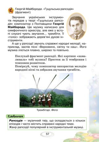 57
Георгій Майборода. «Гуцульська рапсодія»
(фрагмент)
Звучання українських інструмен-
тів пе­­ре­дав у творі «Гуцульська рапсо-
дія» композитор з Полтавщини Георгій
Майборода. Цю музику написано для
симфонічного оркестру, але вже у всту-
пі слухачі чують звучання… трембіти. Її
«голос» зображають дерев’яні духові ін-
струменти.	
А ще у рапсодії звучать справжні народні мелодії, на-
приклад, заспів пісні «Верховино, світку ти наш». Його
музика ллється плавно, широко та повільно.
Рапсодія — музичний твір, що складається з кількох
епізодів і часто містить справжні народні теми.
Жанр рапсодії популярний в інструментальній музиці.
Словничок
Послухай фрагмент рапсодії. Які картини «нама-
лювала» тобі музика? Простеж за її тембровим і
темповим розвитком.
Поміркуй, чому композитор використав мелодію
народної пісні та зобразив звучання трембіти.
Трембітарі. Фото
 