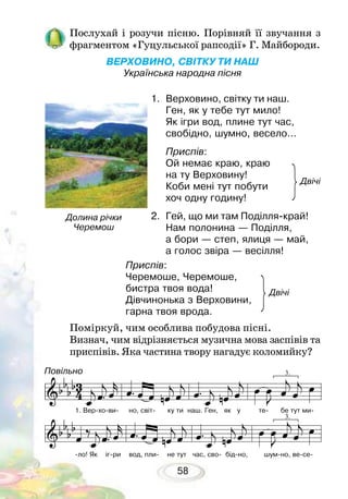 58
Послухай і розучи пісню. Порівняй її звучання з
фрагментом «Гуцульської рапсодії» Г. Майбороди.
ВЕРХОВИНО, СВІТКУ ТИ НАШ
Українська народна пісня
Поміркуй, чим особлива побудова пісні.
Визнач, чим відрізняється музична мова заспівів та
приспівів. Яка частина твору нагадує коломийку?
1.	 Верховино, світку ти наш.
Ген, як у тебе тут мило!
Як ігри вод, плине тут час,
свобідно, шумно, весело…
Приспів:
Ой немає краю, краю
на ту Верховину!
Коби мені тут побути
хоч одну годину!
2.	 Гей, що ми там Поділля-край!
Нам полонина — Поділля,
а бори — степ, ялиця — май,
а голос звіра — весілля!
Долина річки
Черемош
Двічі
Двічі
Приспів:
Черемоше, Черемоше,
бистра твоя вода!
Дівчинонька з Верховини,
гарна твоя врода.
1. Вер-хо-ви- но, світ- ку ти наш. Ген, як у те- бе тут ми-
-ло! Як іг-ри вод, пли- не тут час, сво- бід-но, шум-но, ве-се-
Повільно
 
