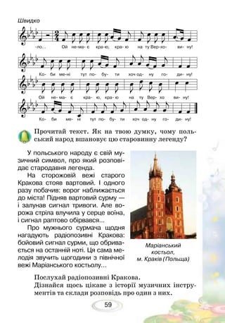 59
Прочитай текст. Як на твою думку, чому поль-
ський народ вшановує цю старовинну легенду?
У польського народу є свій му-
зичний символ, про який розпові-
дає стародавня легенда.
На сторожовій вежі старого
Кракова стояв вартовий. І одного
разу побачив: ворог наближається
до міста! Підняв вартовий сурму —
і залунав сигнал тривоги. Але во-
рожа стріла влучила у серце воїна,
і сигнал раптово обірвався...
Про мужнього сурмача щодня
нагадують радіопозивні Кракова:
бойовий сигнал сурми, що обрива-
ється на останній ноті. Ця сама ме-
лодія звучить щогодини з північної
вежі Маріанського костьолу…	
Послухай радіопозивні Кракова.
Дізнайся щось цікаве з історії музичних інстру-
ментів та склади розповідь про один з них.
Маріанський
костьол,
м. Краків (Польща)
-ло… Ой не-ма- є кра-ю, кра- ю на ту Вер-хо- ви- ну!
Ко- би ме-ні тут по- бу- ти хоч од- ну го- ди- ну!
Ко- би ме- ні тут по- бу- ти хоч од- ну го- ди- ну!
Ой не- ма- є кра- ю, кра- ю на ту Вер- хо ви- ну!
Швидко
 