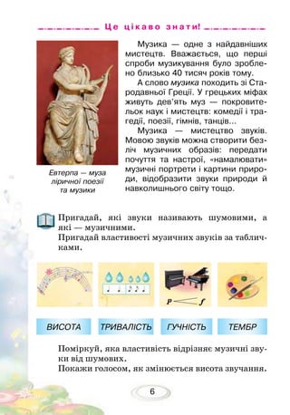 6
Музика — одне з найдавніших
мистецтв. Вважається, що перші
спроби музикування було зробле-
но близько 40 тисяч років тому.
А слово музика походить зі Ста-
родавньої Греції. У грецьких міфах
живуть дев’ять муз — покровите-
льок наук і мистецтв: комедії і тра-
гедії, поезії, гімнів, танців...
Музика — мистецтво звуків.
Мовою звуків можна створити без-
ліч музичних образів: передати
почуття та настрої, «намалювати»
музичні портрети і картини приро-
ди, відобразити звуки природи й
навколишнього світу тощо.
Ц е ц і к а в о з н а т и!
Пригадай, які звуки називають шумовими, а
які — музичними.
Пригадай властивості музичних звуків за таблич-
ками.
Поміркуй, яка властивість відрізняє музичні зву-
ки від шумових.
Покажи голосом, як змінюється висота звучання.
ГУЧНІСТЬВИСОТА ТЕМБРТРИВАЛІСТЬ
Евтерпа — муза
ліричної поезії
та музики
 