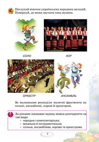 7
Послухай віночок українських народних мелодій.
Поміркуй, де може звучати така музика.
За малюнками розподіли музичні фрагменти на
сольні, ансамблеві, хорові й оркес­трові.
За різними ознаками музику можна розподілити на
такі види:
•	народна і композиторська;
•	вокальна й інструментальна;
•	сольна, ансамблева, хорова та оркестрова.
		 СОЛО 				 ХОР
		 ОРКЕСТР 				 АНСАМБЛЬ
 
