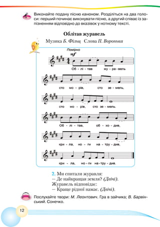 12
Виконайте подану пісню каноном. Розділіться на два голо-
си: перший починає виконувати пісню, а другий співає із за-
пізненням відповідно до вказівок у нотному тексті.
Облітав журавель
Музика Б. Фільц Слова П. Воронька
2. Ми спитали журавля:
— Де найкращая земля? (Двічі).
Журавель відповідає:
— Краще рідної намає. (Двічі).
Послухайте твори: М. Леонтович. Гра в зайчика; В. Барвін-
ський. Сонечко.
 