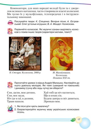 17
Композитори, для яких народні мелодії були та є джере-
лом великого натхнення, часто створювали власні колискові.
Ми чуємо їх у мультфільмах, телепередачах і в інструмен-
тальному виконанні.
Послухайте твори: К. Стеценко. Вечірня пісня; А.  Остров-
ський. Спят усталые игрушки; В. А. Моцарт. Колискова.
Порівняйте колискові. Які музичні ознаки виділяють колис-
кові з-поміж інших творів (характерні мотиви, темп)?
Н. Стегура. Колискова. 2008 р. М. Михайлошина.
Колискова.
Початок ХХІ ст.
Прочитайте уривок із вірша Андрія Малишка. Наспівайте до
нього довільну мелодію. Які темп (швидкий чи повільний)
і динаміку (гучну або ледь чутну) ви оберете?
Спи, засни, моя дитино,
Спи, моє маля,
Ніч іде в гаї, в долини,
Трави нахиля.
Хай тобі ця ніч насниться,
Що в огнях сія.
Будеш завтра в світ дивиться,
Зіронько моя.
1.	Які пісні діти чують змалечку?
2.	Охарактеризуйте музичну мову українських колискових
пісень.
 