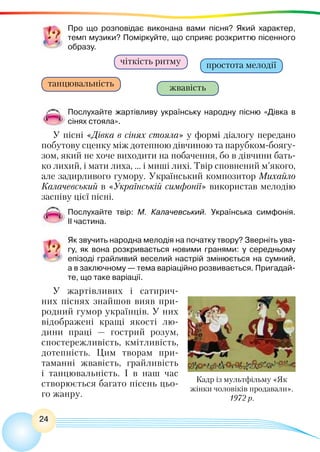 24
Про що розповідає виконана вами пісня? Який характер,
темп музики? Поміркуйте, що сприяє розкриттю пісенного
образу.
чіткість ритму
танцювальність
простота мелодії
жвавість
Послухайте жартівливу українську народну пісню «Дівка в
сінях стояла».
У пісні «Дівка в сінях стояла» у формі діалогу передано
побутову сценку між дотепною дівчиною та парубком-боягу-
зом, який не хоче виходити на побачення, бо в дівчини бать-
ко лихий, і мати лиха, … і миші лихі. Твір сповнений м’якого,
але задирливого гумору. Український композитор Михайло
Калачевський в «Українській симфонії» використав мелодію
заспіву цієї пісні.
Послухайте твір: М. Калачевський. Українська симфонія.
II частина.
Як звучить народна мелодія на початку твору? Зверніть ува-
гу, як вона розкривається новими гранями: у середньому
епізоді грайливий веселий настрій змінюється на сумний,
а в заключному — тема варіаційно розвивається. Пригадай-
те, що таке варіації.
У жартівливих і сатирич-
них піснях знайшов вияв при-
родний гумор українців. У них
відображені кращі якості лю-
дини праці — гострий розум,
спостережливість, кмітливість,
дотепність. Цим творам при-
таманні жвавість, грайливість
і танцювальність. І в наш час
створюється багато пісень цьо-
го жанру.
Кадр із мультфільму «Як
жінки чоловіків продавали».
1972 р.
 