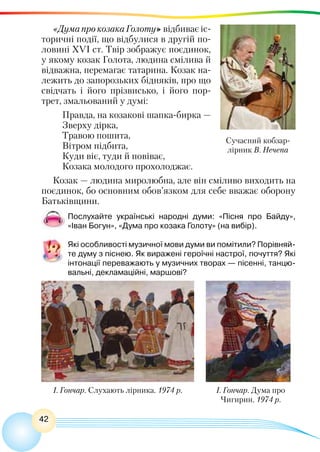 42
«Дума про козака Голоту» відбиває іс-
торичні події, що відбулися в другій по-
ловині XVI ст. Твір зображує поєдинок,
у якому козак Голота, людина смілива й
відважна, перемагає татарина. Козак на-
лежить до запорозьких бідняків, про що
свідчать і його прізвисько, і  його  пор-
трет, змальований у думі:
Правда, на козакові шапка-бирка —
Зверху дірка,
Травою пошита,
Вітром підбита,
Куди віє, туди й повіває,
Козака молодого прохолоджає.
Козак — людина миролюбна, але він сміливо виходить на
поєдинок, бо основним обов’язком для себе вважає оборону
Батьківщини.
Послухайте українські народні думи: «Пісня про Байду»,
«Іван Богун», «Дума про козака Голоту» (на вибір).
Які особливості музичної мови думи ви помітили? Порівняй-
те думу з піснею. Як виражені героїчні настрої, почуття? Які
інтонації переважають у музичних творах — пісенні, танцю-
вальні, декламаційні, маршові?
Сучасний кобзар-
лірник В. Нечепа
І. Гончар. Слухають лірника. 1974 р. І. Гончар. Дума про
Чигирин. 1974 р.
 