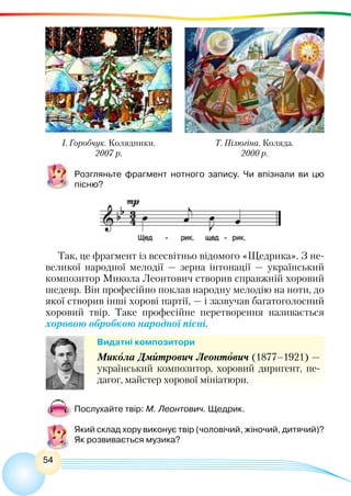 54
Розгляньте фрагмент нотного запису. Чи впізнали ви цю
пісню?
Так, це фрагмент із всесвітньо відомого «Щедрика». З не-
великої народної мелодії — зерна інтонації — український
композитор Микола Леонтович створив справжній хоровий
шедевр. Він професійно поклав народну мелодію на ноти, до
якої створив інші хорові партії, — і зазвучав багатоголосний
хоровий твір. Таке професійне перетворення називається
хоровою обробкою народної пісні.
Видатні композитори
Микола Дмитрович Леонтович (1877–1921) —
український композитор, хоровий диригент, пе-
дагог, майстер хорової мініатюри.
Послухайте твір: М. Леонтович. Щедрик.
Який склад хору виконує твір (чоловічий, жіночий, дитячий)?
Як розвивається музика?
І. Горобчук. Колядники.
2007 р.
Т. Пілюгіна. Коляда.
2000 р.
 