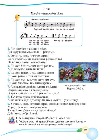 57
Коза
Українська народна пісня
Н. Курій-Максимів.
Вертеп. 2012 р.
2. Дід козу веде, а вона не йде,
Дід козу віжками, а вона — ріжками.
3. Го-го-го, коза, го-го-го, сірая,
Го-го-го, білая, ой розходися, розвеселися
По всьому дому, по веселому.
4. Де коза ходить, там жито родить,
А де не буває, жито вилягає.
5. Де коза ногами, там жито копами,
Де коза рогами, там жито стогами.
6. Де коза туп-туп, там жита сім куп,
Де коза хвостом, там жито кустом.
7. А в нашім сільці всі хлопці стрільці —
Встрелили козу в правеє ушко,
В правеє ушко, в саме сердечко — пуць!
8. Тут коза впала, нежива стала,
А міхоноша бере дудочку, Надима козі та й у жилочку.
9. Уставай, козо, вставай, сірая, Господиня йде, ковбасу несе,
Мірку гречечки на варенички,
Та ще й голубець, на цьому — кінець!
Дай Боже, добрий вечір!
1. Як святкували в Україні Різдво та Новий рік?
2.	Поцікавтеся, які традиції святкування цих свят існували
у вашій родині. Чи дотримуєтеся ви їх тепер?
 