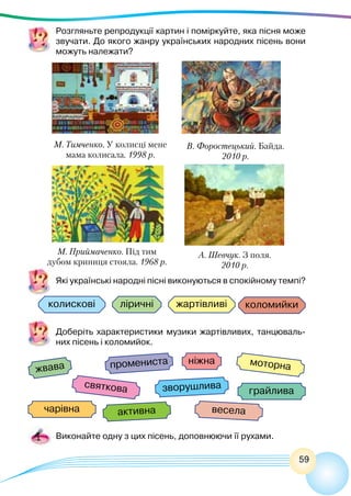 59
Розгляньте репродукції картин і поміркуйте, яка пісня може
звучати. До якого жанру українських народних пісень вони
можуть належати?
колискові жартівливі коломийки
жвава промениста моторна
активна
святкова
чарівна весела
зворушлива
грайлива
ніжна
ліричні
Які українські народні пісні виконуються в спокійному темпі? 
М. Тимченко. У колисці мене
мама колисала. 1998 р.
М. Приймаченко. Під тим
дубом криниця стояла. 1968 р.
А. Шевчук. З поля.
2010 р.
В. Форостецький. Байда.
2010 р.
Доберіть характеристики музики жартівливих, танцюваль-
них пісень і коломийок.
Виконайте одну з цих пісень, доповнюючи її рухами.
 