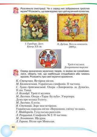 60
Розгляньте ілюстрації. Чи є серед них зображення троїстих
музик? Розкажіть, що вам відомо про цей музичний колектив.
Серед зазначених музичних творів, із якими ви ознайоми-
лися, оберіть той, що найбільше сподобався або чимось
вразив. Розкажіть про свої музичні враження.
К. Стеценко. Вечірня пісня.
М. Калачевський. Українська симфонія. II частина.
С. Гулак-Артемовський. Опера «Запорожець за Дунаєм».
II дія. Танці.
Л. Колодуб. Троїсті музики.
М. Лисенко. Опера «Тарас Бульба». Увертюра.
Дума про козака Голоту.
М. Лисенко. Елегія.
Я. Степовий. Зоре моя вечірняя.
Українська народна пісня «Верховино, світку ти наш».
Г. Майборода. Гуцульська рапсодія.
Л. Ревуцький. Симфонія № 2. ІІ частина.
М. Леонтович. Щедрик.
Л. Горова. Пісня про Миколая.
І. Горобчук. Дует.
Кінець ХХ ст.
К. Дудник. Весела компанія.
2009 р.
Троїсті музики.
Декоративна тарілка
 