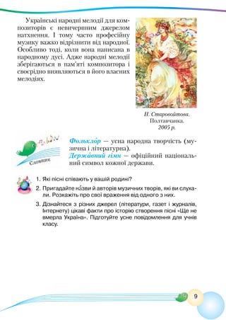 9
Н. Старовойтова.
Полтавчанка.
2005 р.
Українські народні мелодії для ком-
позиторів є невичерпним джерелом
натхнення. І тому часто професійну
музику важко відрізнити від народної.
Особливо тоді, коли вона написана в
народному дусі. Адже народні мелодії
зберігаються в пам’яті композитора і
своєрідно виявляються в його власних
мелодіях.
Фольклор — усна народна творчість (му-
зична і літературна).
Державний гімн — офіційний національ-
ний символ кожної держави.
1.	Які пісні співають у вашій родині?
2.	Пригадайте назви й авторів музичних творів, які ви слуха-
ли. Розкажіть про свої враження від одного з них.
3.	Дізнайтеся з різних джерел (літератури, газет і журналів,
Інтернету) цікаві факти про історію створення пісні «Ще не
вмерла Україна». Підготуйте усне повідомлення для учнів
класу.
 