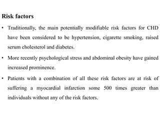 Risk factors
• Traditionally, the main potentially modifiable risk factors for CHD
have been considered to be hypertension, cigarette smoking, raised
serum cholesterol and diabetes.
• More recently psychological stress and abdominal obesity have gained
increased prominence.
• Patients with a combination of all these risk factors are at risk of
suffering a myocardial infarction some 500 times greater than
individuals without any of the risk factors.
 