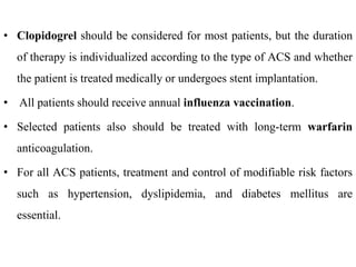 • Clopidogrel should be considered for most patients, but the duration
of therapy is individualized according to the type of ACS and whether
the patient is treated medically or undergoes stent implantation.
• All patients should receive annual influenza vaccination.
• Selected patients also should be treated with long-term warfarin
anticoagulation.
• For all ACS patients, treatment and control of modifiable risk factors
such as hypertension, dyslipidemia, and diabetes mellitus are
essential.
 