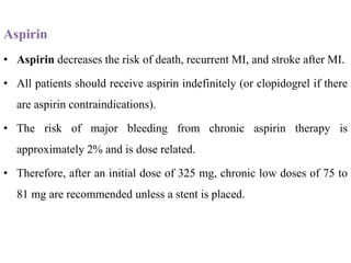 Aspirin
• Aspirin decreases the risk of death, recurrent MI, and stroke after MI.
• All patients should receive aspirin indefinitely (or clopidogrel if there
are aspirin contraindications).
• The risk of major bleeding from chronic aspirin therapy is
approximately 2% and is dose related.
• Therefore, after an initial dose of 325 mg, chronic low doses of 75 to
81 mg are recommended unless a stent is placed.
 