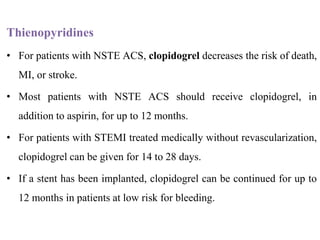 Thienopyridines
• For patients with NSTE ACS, clopidogrel decreases the risk of death,
MI, or stroke.
• Most patients with NSTE ACS should receive clopidogrel, in
addition to aspirin, for up to 12 months.
• For patients with STEMI treated medically without revascularization,
clopidogrel can be given for 14 to 28 days.
• If a stent has been implanted, clopidogrel can be continued for up to
12 months in patients at low risk for bleeding.
 